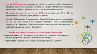 ❖ Uso de GPS diferencial, consiste en utilizar un receptor móvil y una estación
situada en coordenadas con gran exactitud. Un receptor GPS bien diseñado puede
alcanzar una precisión horizontal de 3m y una precisión vertical de 5m.
❖ El margen de error de un receptor GPS normal está entre 60 a 100m de
diferencia con la posición que muestra en la pantalla
❖ Función: El Sistema de Posicionamiento Global (GPS) es un servicio propiedad de
los EE. UU. que brinda a los usuarios información sobre posicionamiento,
navegación y cronometría. Este sistema está constituido por tres segmentos: el
segmento espacial, de control y del usuario.
Dos formas básicas de aplicar las correcciones diferenciales
❖ Post-procesado: el GPS debe ir conectado a un ordenador que tenga un
software que permite capturar la información del receptor.
❖ Tiempo real: Es el uso de un enlace entre la estación base y el GPS.
 