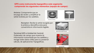 GPS como instrumento topográfico este segmento
comprende los siguientes elementos (equipo de campo):
Antena: Componente que se
encarga de recibir y amplificar la
señal recibida por los satélites.
Receptor: Recibe la señal recogida por
la antena y decodifica esta para
convertirla en información legible.
Terminal GPS o Unidad de Control:
Ordenador de campo que muestra la
información transmitida por los satélites y
recoge todos datos útiles para su posterior
cálculo, de aplicaciones Topográficas.
 