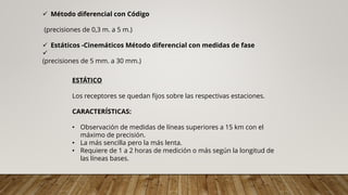 ESTÁTICO
Los receptores se quedan fijos sobre las respectivas estaciones.
CARACTERÍSTICAS:
• Observación de medidas de líneas superiores a 15 km con el
máximo de precisión.
• La más sencilla pero la más lenta.
• Requiere de 1 a 2 horas de medición o más según la longitud de
las líneas bases.
✓ Método diferencial con Código
(precisiones de 0,3 m. a 5 m.)
✓ Estáticos -Cinemáticos Método diferencial con medidas de fase
✓
(precisiones de 5 mm. a 30 mm.)
 