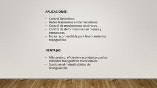 APLICACIONES:
• Control Geodésico.
• Redes Nacionales e internacionales.
• Control de movimientos tectónicos.
• Control de deformaciones en diques y
estructuras.
• No es recomendable para levantamientos
topográficos
VENTAJAS:
• Más preciso, eficiente y económico que los
métodos topográficos tradicionales.
• Sustituye al método clásico de
triangulación.
 
