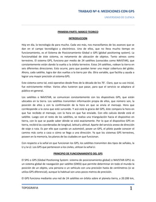 TRABAJO Nº 4: MEDICIONES CON GPS
UNIVERSIDAD DE CUENCA

PRIMERA PARTE: MARCO TEORICO
INTRODUCCION
Hoy en día, la tecnología da para mucho. Cada vez más, nos maravillamos de los avances que se
dan en el campo tecnológico y electrónico. Uno de ellos, que no lleva mucho tiempo en
funcionamiento, es el Sistema de Posicionamiento Global o GPS (global positioning system). La
funcionalidad de éste sistema, es netamente de ubicación de objetos. Tanto aéreos como
terrestres. El sistema GPS, funciona por medio de 24 satélites (conocidos como NAVSTAR), que
constantemente están dando la vuelta a la órbita terrestre. Estos 24 satélites, rodean la tierra en
seis diferentes direcciones. Esto ocurre, para que puedan tener una mejor cobertura del globo.
Ahora, cada satélite, logra dar dos vueltas a la tierra por día. Otra variable, que facilita y ayuda a
lograr una mayor precisión al sistema GPS.
Este sistema como tal, está operativo desde fines de la década de los 70`. Claro, que su uso inicial,
fue estrictamente militar. Varios años tuvieron que pasar, para que el servicio se adaptara al
público en general.
Los satélites o NAVSTAR, se comunican constantemente con los dispositivos GPS, que están
ubicados en la tierra. Los satélites transmiten información propia de ellos, que número son, la
posición de ellos y con la confirmación de la hora en que se envía el mensaje. Hora que
corr4esponde a la zona que está surcando. Y acá está la gracia del GPS, éste compara la hora en
que fue recibido el mensaje, con la hora en que fue enviado. Con ello calcula donde está el
satélite. Luego con el resto de los satélites, se realiza una triangulación hacia el dispositivo en
tierra, con lo que se puede saber dónde se está exactamente. Por lo que el dispositivo GPS en
tierra, recibirá las coordenadas de longitud, latitud y altitud. Aparte del servicio anexo de dirección
de viaje o ruta. Es por ello que cuando un automóvil, posee un GPS, el piloto puede conocer el
camino más corto a casa o cómo se llega a una dirección. Ya que los sistemas GPS terrestres,
poseen en la memoria, los planos de las ciudades en que funcionan.
Con respecto a la señal en que funcionan los GPS, los satélites transmiten dos tipos de señales, la
LI y la L2. Los GPS que pertenecen a los civiles, utilizan la señal LI.
PRINCIPIO DE FUNCIONAMIENTO DEL GPS
El SPG o GPS (Global Positioning System: sistema de posicionamiento global) o NAVSTAR-GPS1 es
un sistema global de navegación por satélite (GNSS) que permite determinar en todo el mundo la
posición de un objeto, una persona o un vehículo con una precisión hasta de centímetros (si se
utiliza GPS diferencial), aunque lo habitual son unos pocos metros de precisión.
El GPS funciona mediante una red de 24 satélites en órbita sobre el planeta tierra, a 20.200 km,

TOPOGRAFIA

1

 