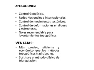 APLICACIONES:
• Control Geodésico.
• Redes Nacionales e internacionales.
• Control de movimientos tectónicos.
• Control de deformaciones en diques
y estructuras.
• No es recomendable para
levantamientos topográficos
VENTAJAS:
• Más preciso, eficiente y
económico que los métodos
topográficos tradicionales.
• Sustituye al método clásico de
triangulación.
 