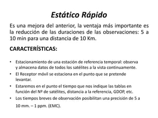 Estático Rápido
Es una mejora del anterior, la ventaja más importante es
la reducción de las duraciones de las observaciones: 5 a
10 min para una distancia de 10 Km.
CARACTERÍSTICAS:
• Estacionamiento de una estación de referencia temporal: observa
y almacena datos de todos los satélites a la vista continuamente.
• El Receptor móvil se estaciona en el punto que se pretende
levantar.
• Estaremos en el punto el tiempo que nos indique las tablas en
función del Nº de satélites, distancia a la referencia, GDOP, etc.
• Los tiempos breves de observación posibilitan una precisión de 5 a
10 mm. – 1 ppm. (EMC).
 