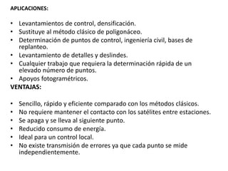 APLICACIONES:
• Levantamientos de control, densificación.
• Sustituye al método clásico de poligonáceo.
• Determinación de puntos de control, ingeniería civil, bases de
replanteo.
• Levantamiento de detalles y deslindes.
• Cualquier trabajo que requiera la determinación rápida de un
elevado número de puntos.
• Apoyos fotogramétricos.
VENTAJAS:
• Sencillo, rápido y eficiente comparado con los métodos clásicos.
• No requiere mantener el contacto con los satélites entre estaciones.
• Se apaga y se lleva al siguiente punto.
• Reducido consumo de energía.
• Ideal para un control local.
• No existe transmisión de errores ya que cada punto se mide
independientemente.
 