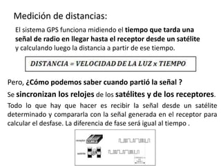 Medición de distancias:
El sistema GPS funciona midiendo el tiempo que tarda una
señal de radio en llegar hasta el receptor desde un satélite
y calculando luego la distancia a partir de ese tiempo.
Pero, ¿Cómo podemos saber cuando partió la señal ?
Se sincronizan los relojes de los satélites y de los receptores.
Todo lo que hay que hacer es recibir la señal desde un satélite
determinado y compararla con la señal generada en el receptor para
calcular el desfase. La diferencia de fase será igual al tiempo .
 