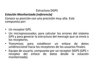 Estructura DGPS
Estación Monitorizada (referencia)
Conoce su posición con una precisión muy alta. Está
compuesta por:
• Un receptor GPS.
• Un microprocesador, para calcular los errores del sistema
GPS y para generar la estructura del mensaje que se envía a
los receptores.
• Transmisor, para establecer un enlace de datos
unidireccional hacia los receptores de los usuarios finales.
• Equipo de usuario, compuesto por un receptor DGPS (GPS +
receptor del enlace de datos desde la estación
monitorizada).
 