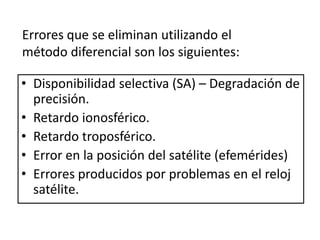• Disponibilidad selectiva (SA) – Degradación de
precisión.
• Retardo ionosférico.
• Retardo troposférico.
• Error en la posición del satélite (efemérides)
• Errores producidos por problemas en el reloj
satélite.
Errores que se eliminan utilizando el
método diferencial son los siguientes:
 