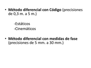 • Método diferencial con Código (precisiones
de 0,3 m. a 5 m.)
-Estáticos
-Cinemáticos
• Método diferencial con medidas de fase
(precisiones de 5 mm. a 30 mm.)
 