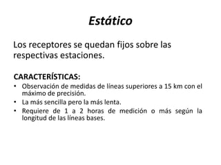 Estático
Los receptores se quedan fijos sobre las
respectivas estaciones.
CARACTERÍSTICAS:
• Observación de medidas de líneas superiores a 15 km con el
máximo de precisión.
• La más sencilla pero la más lenta.
• Requiere de 1 a 2 horas de medición o más según la
longitud de las líneas bases.
 