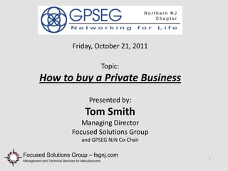 Friday, October 21, 2011

                                                      Topic:
          How to buy a Private Business
                                           Presented by:
                                        Tom Smith
                                   Managing Director
                                Focused Solutions Group
                                      and GPSEG NJN Co-Chair

Focused Solutions Group – fsgnj.com
                                                               1
Management and Technical Services for Manufacturers
 