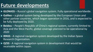 Future developments
 GLONASS – Russia's global navigation system. Fully operational worldwide.
 Galileo – a global system being developed by the European Union and
other partner countries, which began operation in 2016, and is expected to
be fully deployed by 2020.
 Beidou – People's Republic of China's regional system, currently limited to
Asia and the West Pacific, global coverage planned to be operational by
2020
 IRNSS - A regional navigation system developed by the Indian Space
Research Organization.
 QZSS - A regional navigation system in development that would be
receivable within Japan.
 