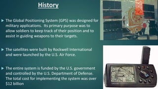 History
 The Global Positioning System (GPS) was designed for
military applications. Its primary purpose was to
allow soldiers to keep track of their position and to
assist in guiding weapons to their targets.
 The satellites were built by Rockwell International
and were launched by the U.S. Air Force.
 The entire system is funded by the U.S. government
and controlled by the U.S. Department of Defense.
The total cost for implementing the system was over
$12 billion
 