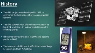 History
 The GPS project was developed in 1973 to
overcome the limitations of previous navigation
systems.
 The GPS constellation of satellites consists of at
least 24 satellites – 21 primary satellites and 3
orbiting spares.
 It became fully operational in 1995,and became
public in 2000.
 The inventors of GPS are Bradford Parkinson, Roger
L. Easton, and Ivan A. Getting.
 