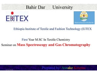 Bahir Dar University
First Year M.SC In Textile Chemistry
Seminar on Mass Spectroscopy and Gas Chromatography
Prepared by: Asnake Ketema5/31/2018
Ethiopia Institute of Textile and Fashion Technology (EiTEX
 
