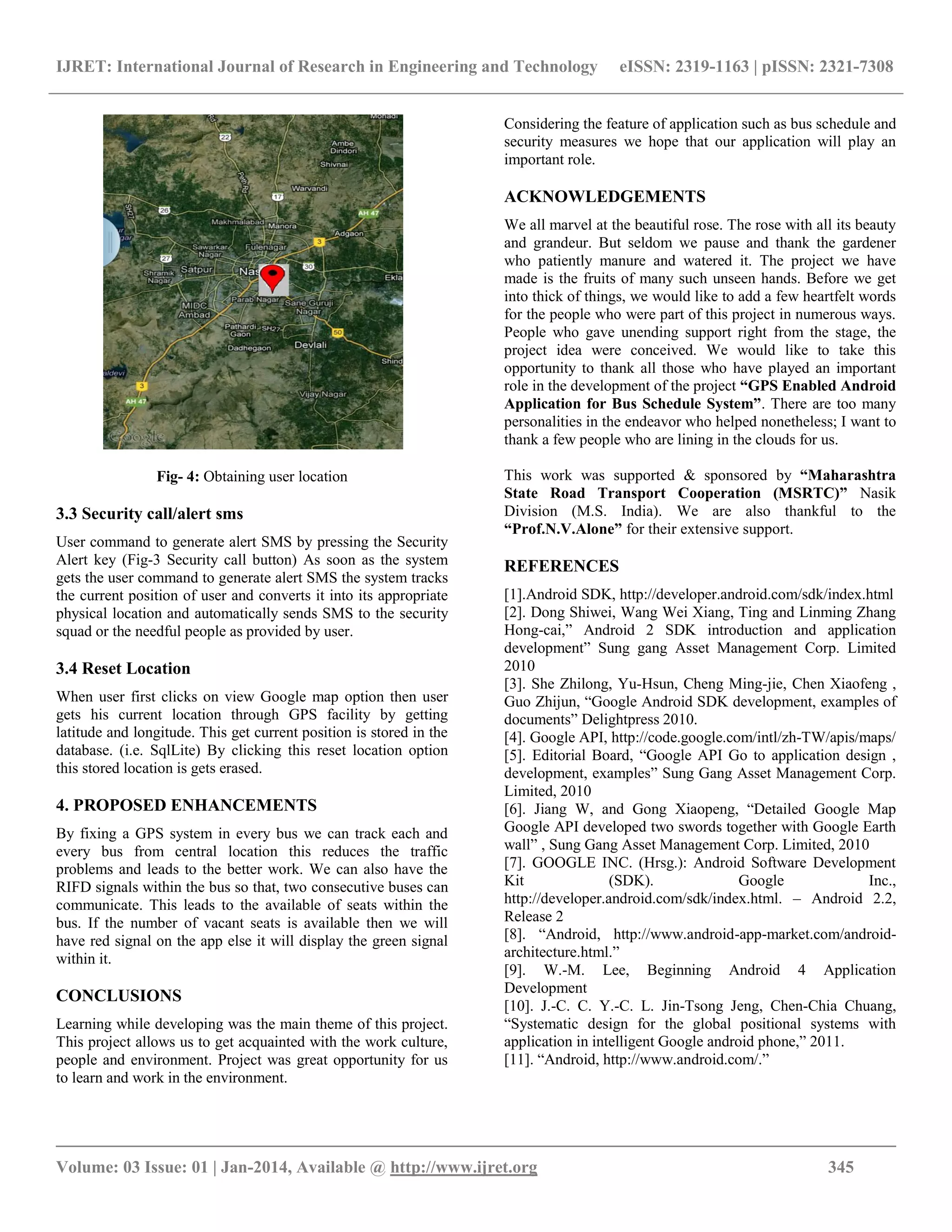 IJRET: International Journal of Research in Engineering and Technology eISSN: 2319-1163 | pISSN: 2321-7308
__________________________________________________________________________________________
Volume: 03 Issue: 01 | Jan-2014, Available @ http://www.ijret.org 345
Fig- 4: Obtaining user location
3.3 Security call/alert sms
User command to generate alert SMS by pressing the Security
Alert key (Fig-3 Security call button) As soon as the system
gets the user command to generate alert SMS the system tracks
the current position of user and converts it into its appropriate
physical location and automatically sends SMS to the security
squad or the needful people as provided by user.
3.4 Reset Location
When user first clicks on view Google map option then user
gets his current location through GPS facility by getting
latitude and longitude. This get current position is stored in the
database. (i.e. SqlLite) By clicking this reset location option
this stored location is gets erased.
4. PROPOSED ENHANCEMENTS
By fixing a GPS system in every bus we can track each and
every bus from central location this reduces the traffic
problems and leads to the better work. We can also have the
RIFD signals within the bus so that, two consecutive buses can
communicate. This leads to the available of seats within the
bus. If the number of vacant seats is available then we will
have red signal on the app else it will display the green signal
within it.
CONCLUSIONS
Learning while developing was the main theme of this project.
This project allows us to get acquainted with the work culture,
people and environment. Project was great opportunity for us
to learn and work in the environment.
Considering the feature of application such as bus schedule and
security measures we hope that our application will play an
important role.
ACKNOWLEDGEMENTS
We all marvel at the beautiful rose. The rose with all its beauty
and grandeur. But seldom we pause and thank the gardener
who patiently manure and watered it. The project we have
made is the fruits of many such unseen hands. Before we get
into thick of things, we would like to add a few heartfelt words
for the people who were part of this project in numerous ways.
People who gave unending support right from the stage, the
project idea were conceived. We would like to take this
opportunity to thank all those who have played an important
role in the development of the project “GPS Enabled Android
Application for Bus Schedule System”. There are too many
personalities in the endeavor who helped nonetheless; I want to
thank a few people who are lining in the clouds for us.
This work was supported & sponsored by “Maharashtra
State Road Transport Cooperation (MSRTC)” Nasik
Division (M.S. India). We are also thankful to the
“Prof.N.V.Alone” for their extensive support.
REFERENCES
[1].Android SDK, http://developer.android.com/sdk/index.html
[2]. Dong Shiwei, Wang Wei Xiang, Ting and Linming Zhang
Hong-cai,” Android 2 SDK introduction and application
development” Sung gang Asset Management Corp. Limited
2010
[3]. She Zhilong, Yu-Hsun, Cheng Ming-jie, Chen Xiaofeng ,
Guo Zhijun, “Google Android SDK development, examples of
documents” Delightpress 2010.
[4]. Google API, http://code.google.com/intl/zh-TW/apis/maps/
[5]. Editorial Board, “Google API Go to application design ,
development, examples” Sung Gang Asset Management Corp.
Limited, 2010
[6]. Jiang W, and Gong Xiaopeng, “Detailed Google Map
Google API developed two swords together with Google Earth
wall” , Sung Gang Asset Management Corp. Limited, 2010
[7]. GOOGLE INC. (Hrsg.): Android Software Development
Kit (SDK). Google Inc.,
http://developer.android.com/sdk/index.html. – Android 2.2,
Release 2
[8]. “Android, http://www.android-app-market.com/android-
architecture.html.”
[9]. W.-M. Lee, Beginning Android 4 Application
Development
[10]. J.-C. C. Y.-C. L. Jin-Tsong Jeng, Chen-Chia Chuang,
“Systematic design for the global positional systems with
application in intelligent Google android phone,” 2011.
[11]. “Android, http://www.android.com/.”
 