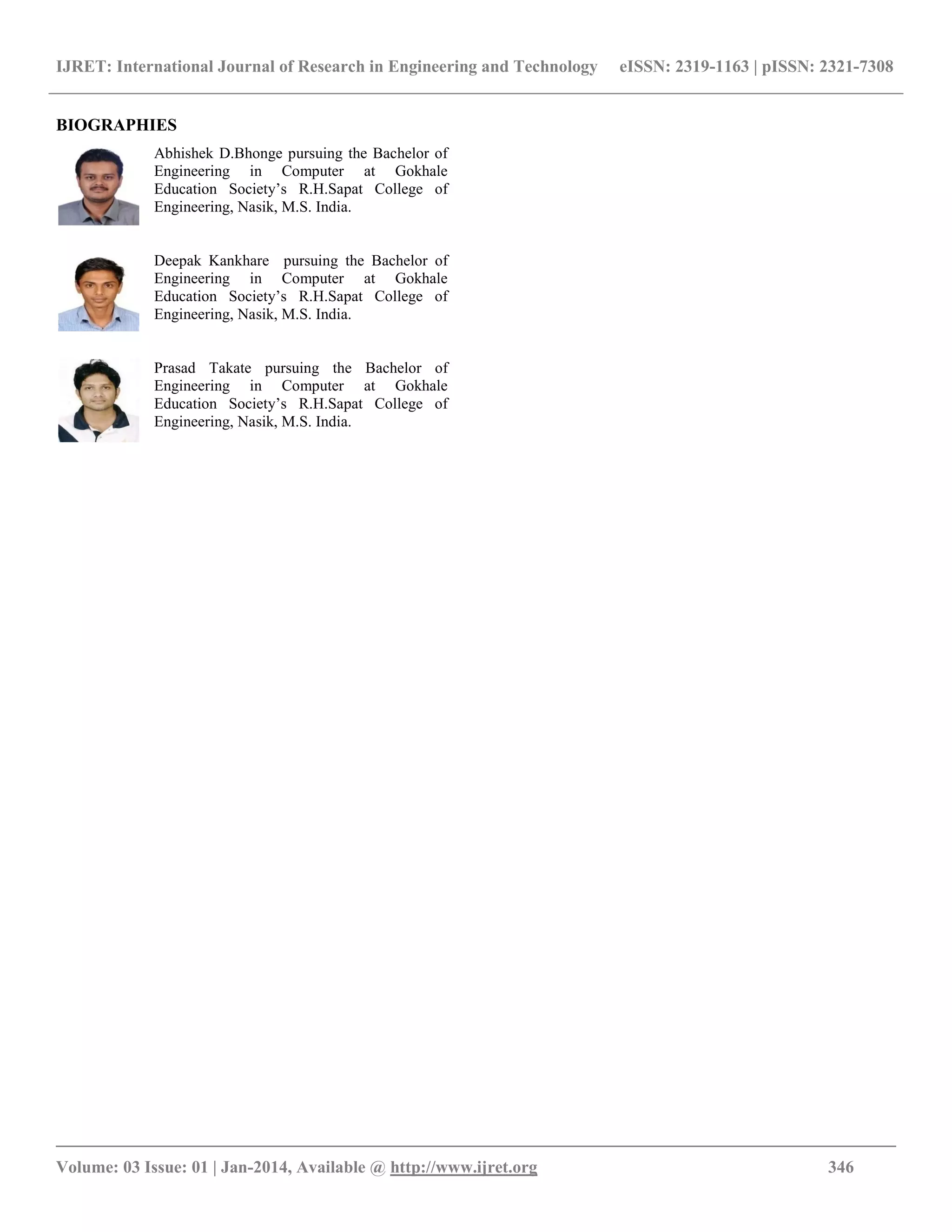 IJRET: International Journal of Research in Engineering and Technology eISSN: 2319-1163 | pISSN: 2321-7308
__________________________________________________________________________________________
Volume: 03 Issue: 01 | Jan-2014, Available @ http://www.ijret.org 346
BIOGRAPHIES
Abhishek D.Bhonge pursuing the Bachelor of
Engineering in Computer at Gokhale
Education Society’s R.H.Sapat College of
Engineering, Nasik, M.S. India.
Deepak Kankhare pursuing the Bachelor of
Engineering in Computer at Gokhale
Education Society’s R.H.Sapat College of
Engineering, Nasik, M.S. India.
Prasad Takate pursuing the Bachelor of
Engineering in Computer at Gokhale
Education Society’s R.H.Sapat College of
Engineering, Nasik, M.S. India.
 