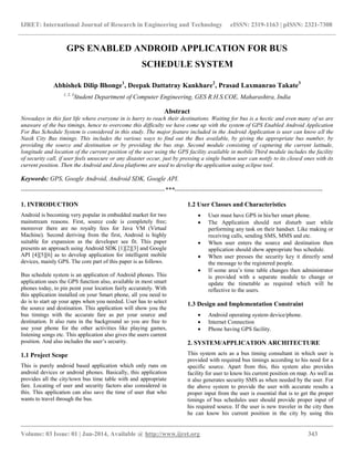 IJRET: International Journal of Research in Engineering and Technology eISSN: 2319-1163 | pISSN: 2321-7308
__________________________________________________________________________________________
Volume: 03 Issue: 01 | Jan-2014, Available @ http://www.ijret.org 343
GPS ENABLED ANDROID APPLICATION FOR BUS
SCHEDULE SYSTEM
Abhishek Dilip Bhonge1
, Deepak Dattatray Kankhare2
, Prasad Laxmanrao Takate3
1, 2, 3
Student Department of Computer Engineering, GES R.H.S.COE, Maharashtra, India
Abstract
Nowadays in this fast life where everyone in is hurry to reach their destinations. Waiting for bus is a hectic and even many of us are
unaware of the bus timings, hence to overcome this difficulty we have come up with the system of GPS Enabled Android Application
For Bus Schedule System is considered in this study. The major feature included in the Android Application is user can know all the
Nasik City Bus timings. This includes the various ways to find out the Bus available, by giving the appropriate bus number, by
providing the source and destination or by providing the bus stop. Second module consisting of capturing the current latitude,
longitude and location of the current position of the user using the GPS facility available in mobile Third module includes the facility
of security call, if user feels unsecure or any disaster occur, just by pressing a single button user can notify to its closed ones with its
current position. Then the Android and Java platforms are used to develop the application using eclipse tool.
Keywords: GPS, Google Android, Android SDK, Google API.
--------------------------------------------------------------------***----------------------------------------------------------------------
1. INTRODUCTION
Android is becoming very popular in embedded market for two
mainstream reasons. First, source code is completely free;
moreover there are no royalty fees for Java VM (Virtual
Machine). Second deriving from the first, Android is highly
suitable for expansion as the developer see fit. This paper
presents an approach using Android SDK [1][2][3] and Google
API [4][5][6] as to develop application for intelligent mobile
devices, mainly GPS. The core part of this paper is as follows.
Bus schedule system is an application of Android phones. This
application uses the GPS function also, available in most smart
phones today, to pin point your location fairly accurately. With
this application installed on your Smart phone, all you need to
do is to start up your apps when you needed. User has to select
the source and destination. This application will show you the
bus timings with the accurate fare as per your source and
destination. It also runs in the background so you are free to
use your phone for the other activities like playing games,
listening songs etc. This application also gives the users current
position. And also includes the user’s security.
1.1 Project Scope
This is purely android based application which only runs on
android devices or android phones. Basically, this application
provides all the city/town bus time table with and appropriate
fare. Locating of user and security factors also considered in
this. This application can also save the time of user that who
wants to travel through the bus.
1.2 User Classes and Characteristics
 User must have GPS in his/her smart phone.
 The Application should not disturb user while
performing any task on their handset. Like making or
receiving calls, sending SMS, MMS and etc.
 When user enters the source and destination then
application should show appropriate bus schedule.
 When user presses the security key it directly send
the message to the registered people.
 If some area’s time table changes then administrator
is provided with a separate module to change or
update the timetable as required which will be
reflective to the users.
1.3 Design and Implementation Constraint
 Android operating system device/phone.
 Internet Connection
 Phone having GPS facility.
2. SYSTEM/APPLICATION ARCHITECTURE
This system acts as a bus timing consultant in which user is
provided with required bus timings according to his need for a
specific source. Apart from this, this system also provides
facility for user to know his current position on map. As well as
it also generates security SMS as when needed by the user. For
the above system to provide the user with accurate results a
proper input from the user is essential that is to get the proper
timings of bus schedules user should provide proper input of
his required source. If the user is new traveler in the city then
he can know his current position in the city by using this
 