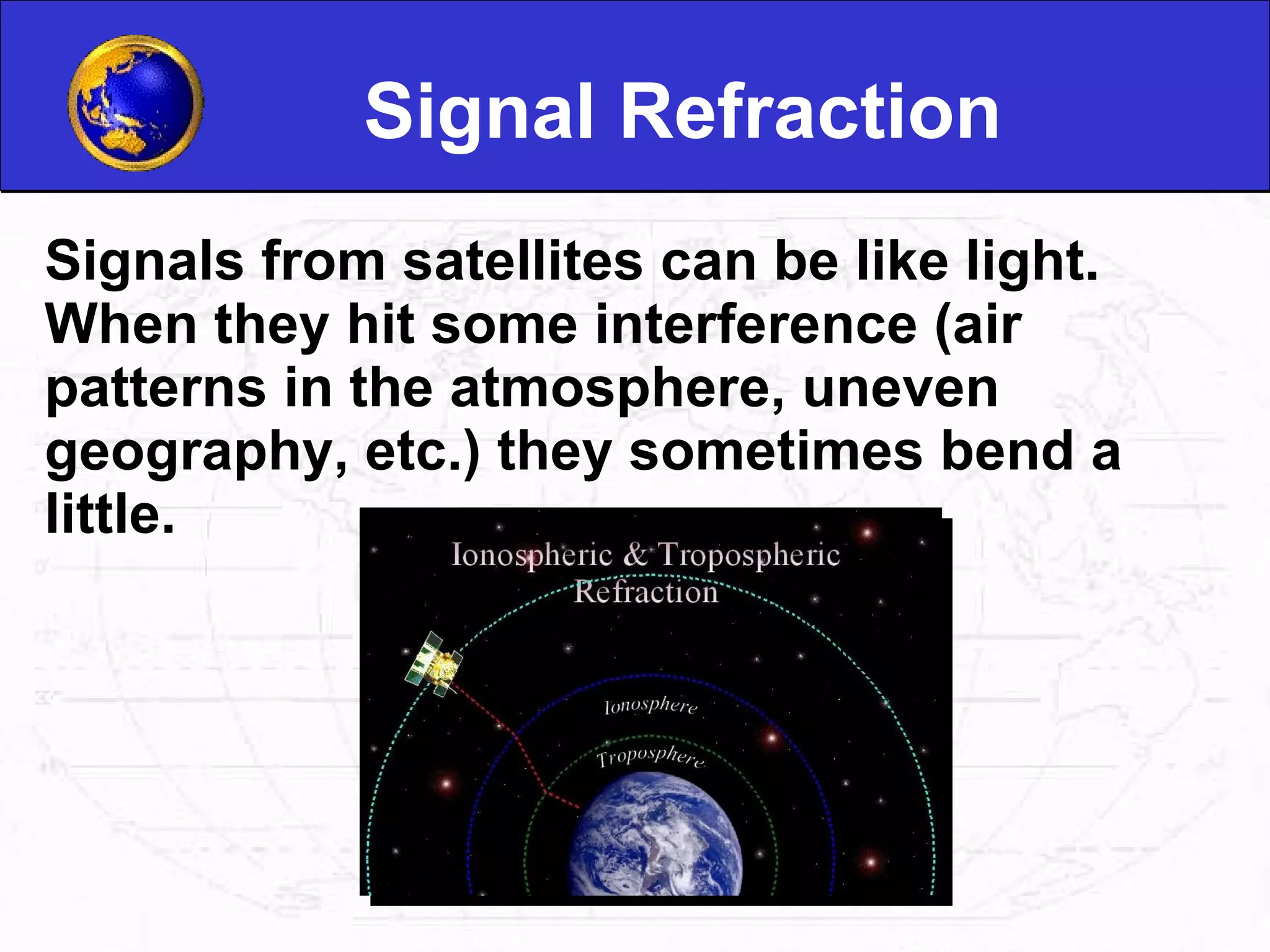 Signal Refraction Signals from satellites can be like light. When they hit some interference (air patterns in the atmosphere, uneven geography, etc.) they sometimes bend a little. 
