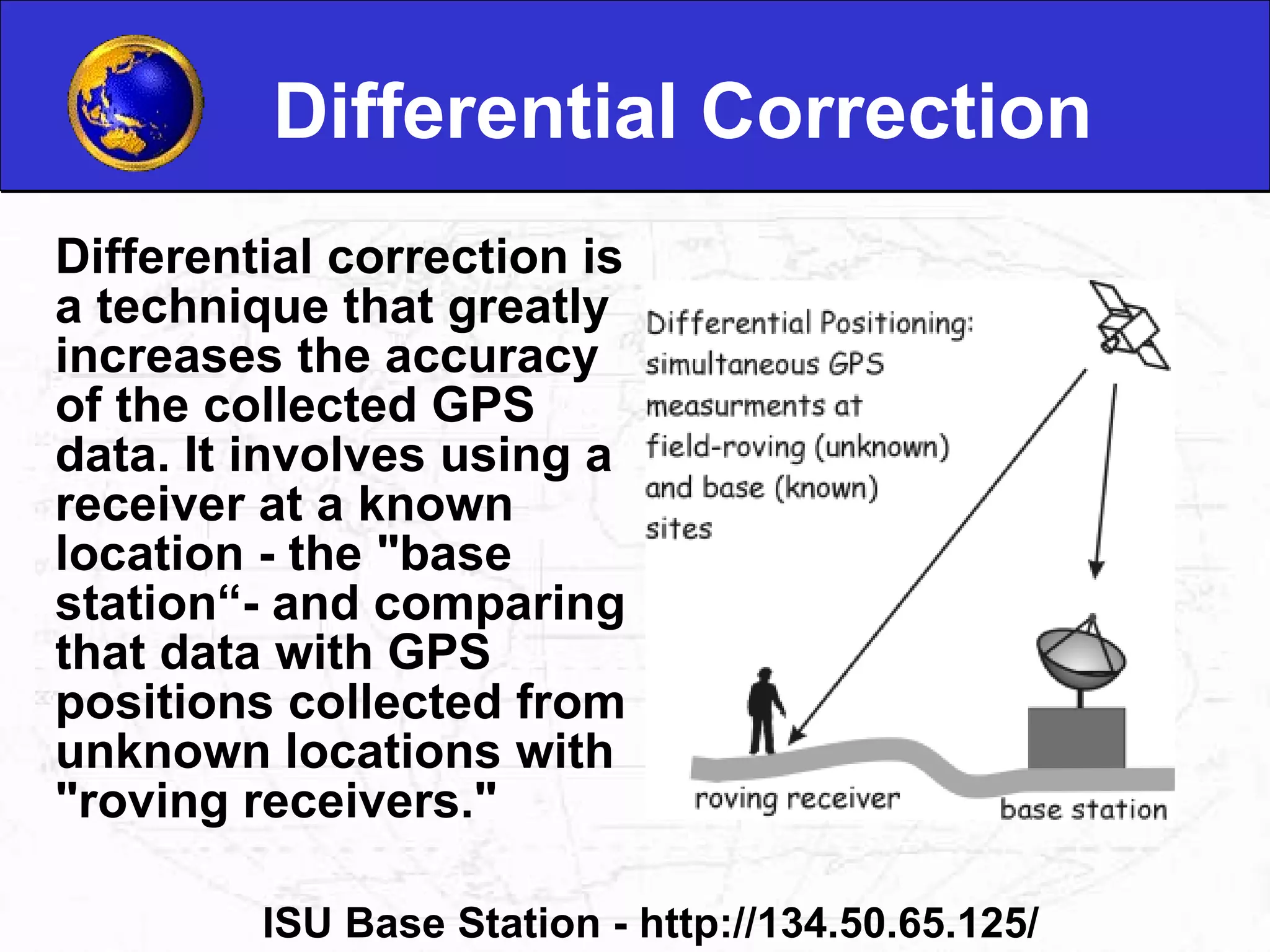 Differential Correction Differential correction is a technique that greatly increases the accuracy of the collected GPS data. It involves using a receiver at a known location - the "base station“- and comparing that data with GPS positions collected from unknown locations with "roving receivers."  ISU Base Station - http://134.50.65.125/ 
