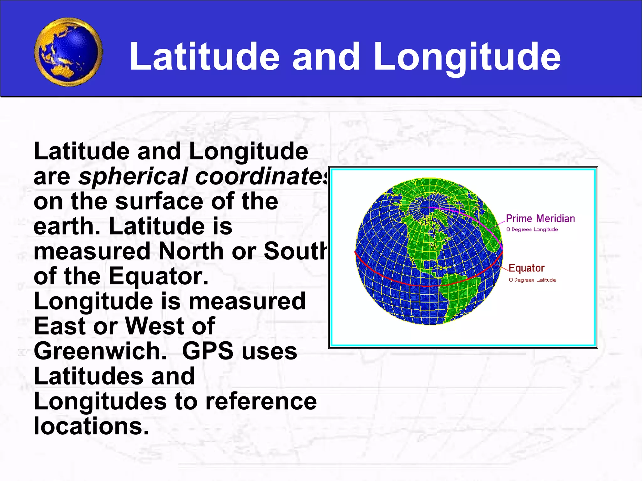 Latitude and Longitude Latitude and Longitude are  spherical coordinates  on the surface of the earth. Latitude is measured North or South of the Equator. Longitude is measured East or West of Greenwich.  GPS uses Latitudes and Longitudes to reference locations. 