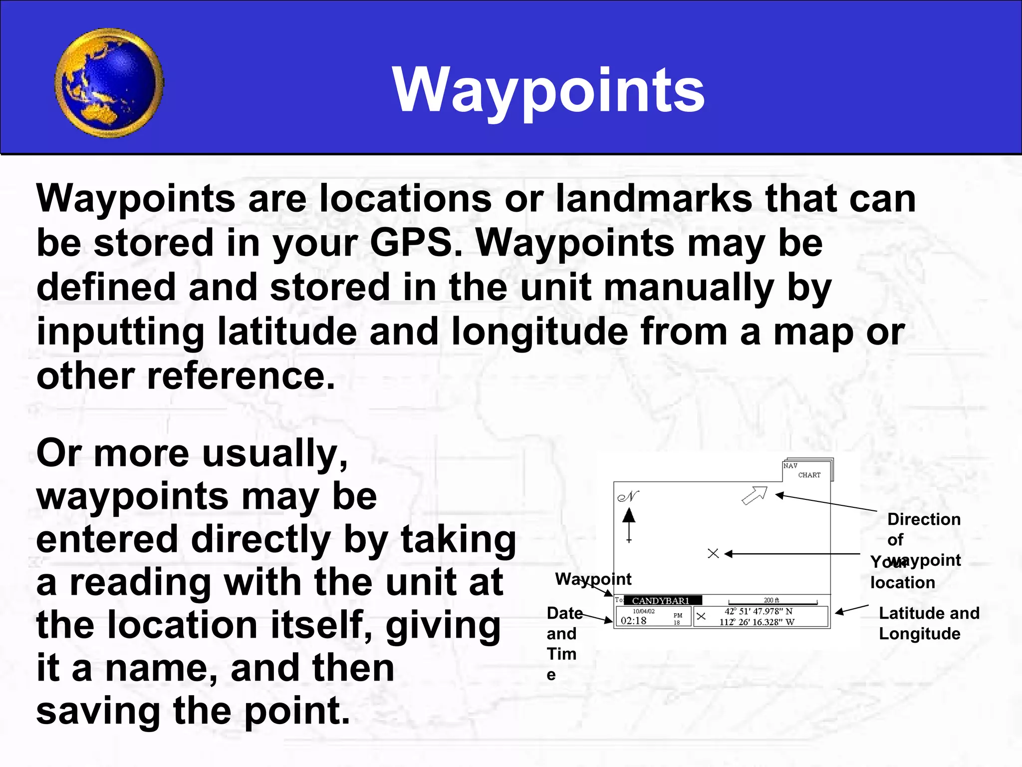 Waypoints Waypoints are locations or landmarks that can be stored in your GPS. Waypoints may be defined and stored in the unit manually by inputting latitude and longitude from a map or other reference.  Or more usually, waypoints may be entered directly by taking a reading with the unit at the location itself, giving it a name, and then saving the point.  Latitude and Longitude Your location Direction of waypoint Date and Time Waypoint 