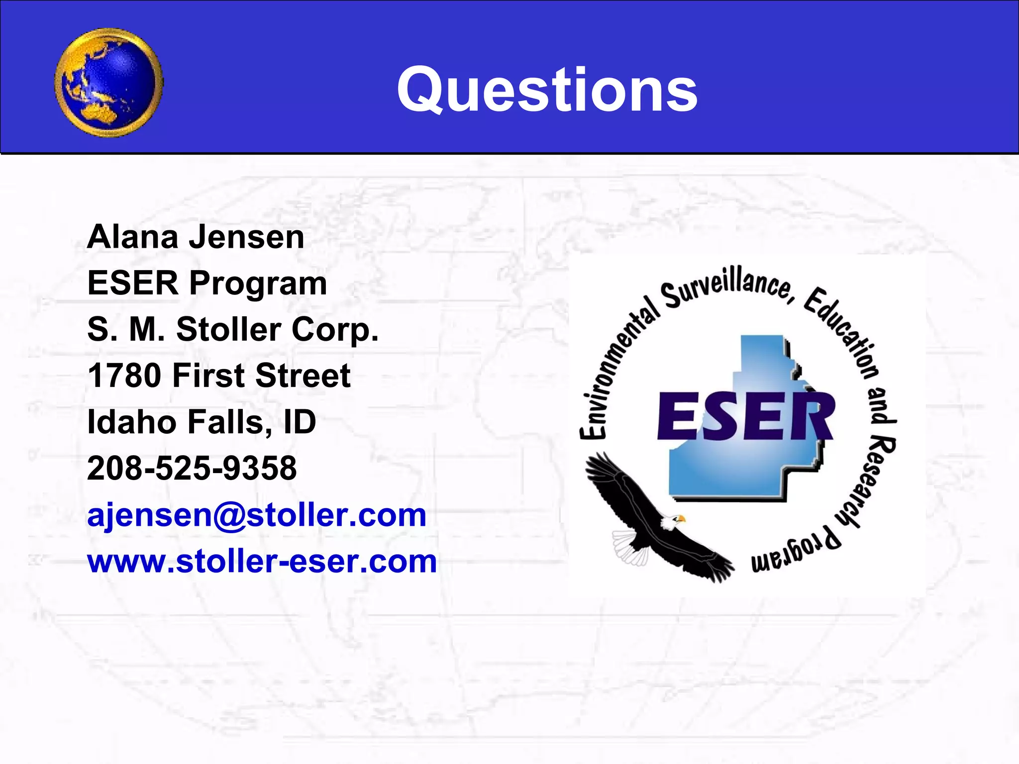Questions Alana Jensen ESER Program S. M. Stoller Corp. 1780 First Street Idaho Falls, ID 208-525-9358 [email_address] www.stoller-eser.com 