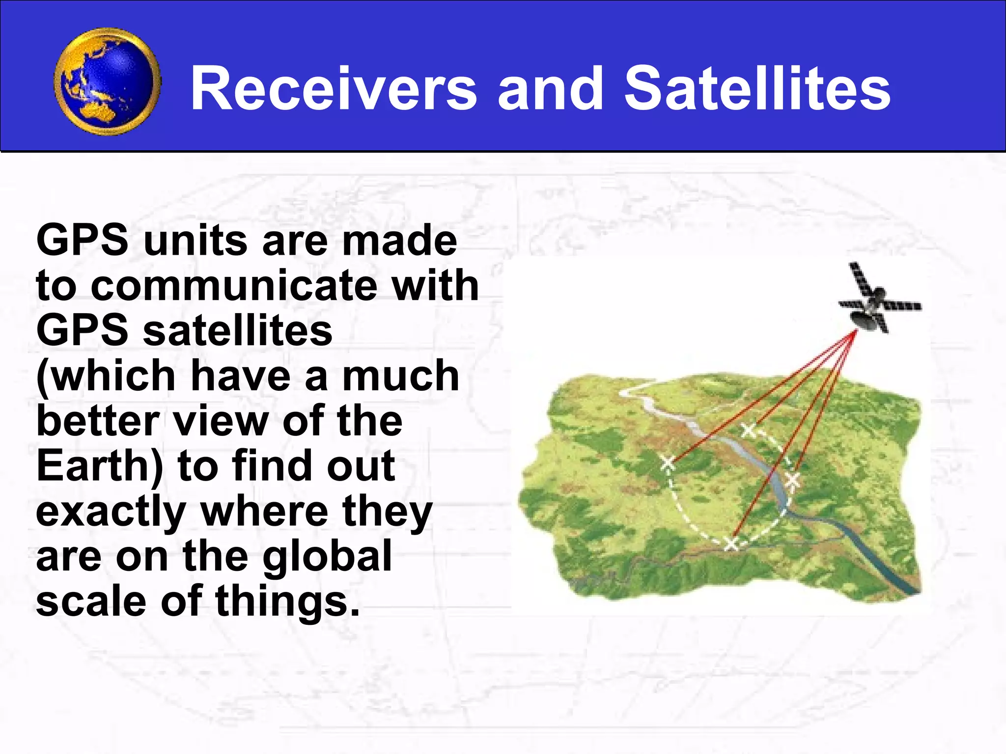 Receivers and Satellites GPS units are made to communicate with GPS satellites (which have a much better view of the Earth) to find out exactly where they are on the global scale of things.   