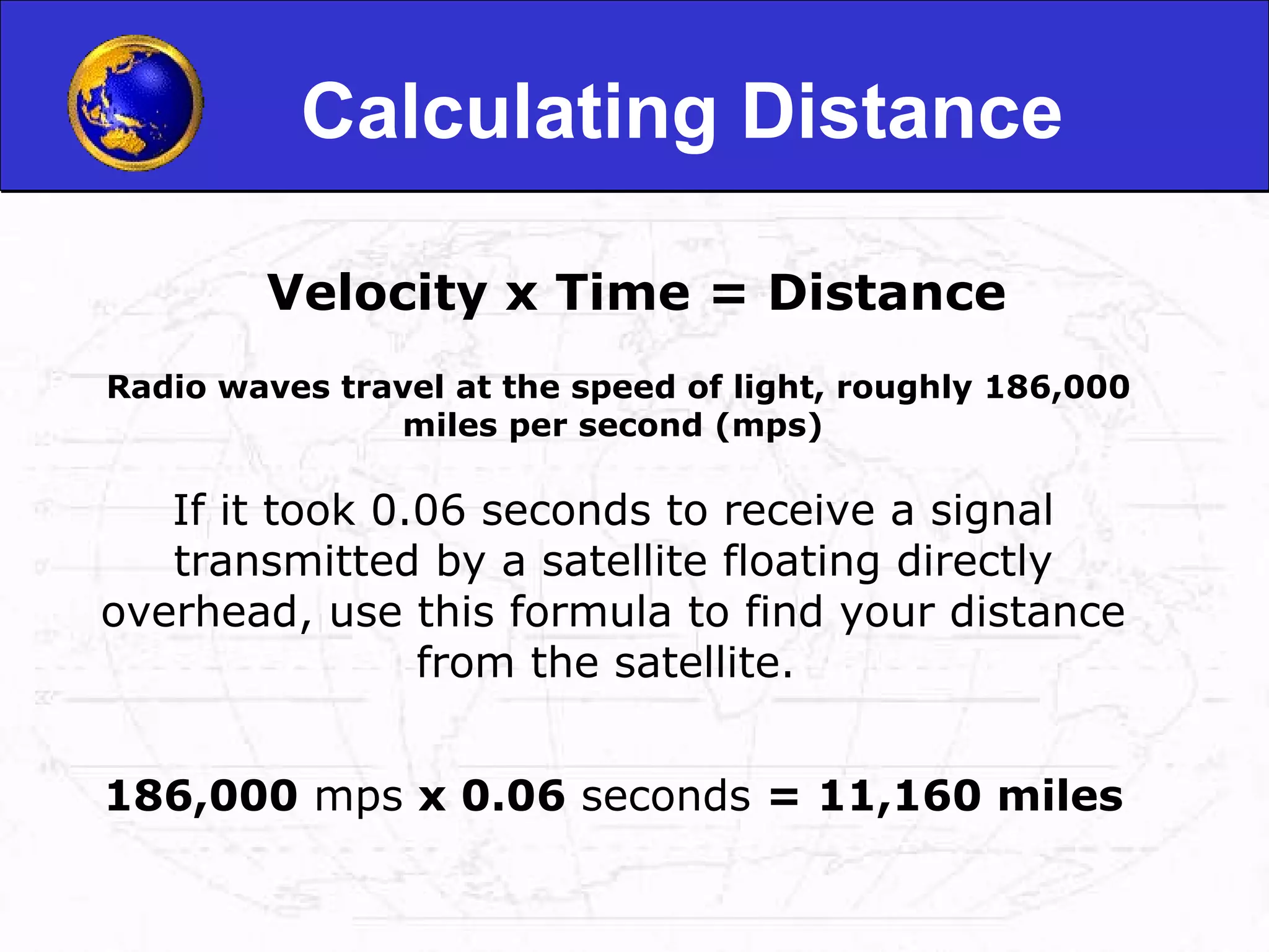 Calculating Distance Velocity x Time = Distance   Radio waves travel at the speed of light, roughly 186,000 miles per second (mps)  If it took 0.06 seconds to receive a signal transmitted by a satellite floating directly overhead, use this formula to find your distance from the satellite.  186,000  mps  x 0.06  seconds  = 11,160 miles 