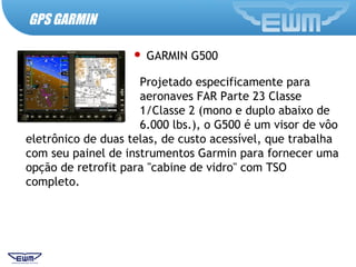 GPS GARMIN
 GARMIN G500
Projetado especificamente para
aeronaves FAR Parte 23 Classe
1/Classe 2 (mono e duplo abaixo de
6.000 lbs.), o G500 é um visor de vôo
eletrônico de duas telas, de custo acessível, que trabalha
com seu painel de instrumentos Garmin para fornecer uma
opção de retrofit para "cabine de vidro" com TSO
completo.
 