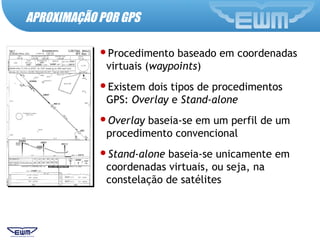 Procedimento baseado em coordenadas
virtuais (waypoints)
Existem dois tipos de procedimentos
GPS: Overlay e Stand-alone
Overlay baseia-se em um perfil de um
procedimento convencional
Stand-alone baseia-se unicamente em
coordenadas virtuais, ou seja, na
constelação de satélites
APROXIMAÇÃO POR GPS
 