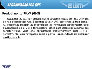 APROXIMAÇÃO POR GPS
Prodedimento RNAV (GNSS)
Usualmente, voar um procedimento de aproximação por instrumentos
de não-precisão por GPS é idêntico a voar uma aproximação tradicional.
As diferenças incluem as informações de navegação apresentadas pelo
equipamento de GPS e a terminologia usada para descrever algumas das
características. Voar uma aproximação exclusivamente com GPS é,
normalmente, uma navegação ponto a ponto, independente de qualquer
auxílio de solo.
 