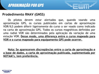 APROXIMAÇÃO POR GPS
Prodedimento RNAV (GNSS)
Os pilotos devem estar alertados que, quando voando uma
aproximação GPS, os cursos publicados em cartas de aproximação
VOR/ILS podem diferir ligeiramente do curso a ser voado como indicado
na carta de aproximação GPS. Todos os cursos magnéticos definidos por
uma radial VOR são determinados pela aplicação da variação de uma
estação VOR. Desse modo, uma diferença entre o curso mapeado para
VOR e o curso mapeado para equipamento GPS pode ocorrer.
Nota: Se aparecerem discrepâncias entre a carta de aproximação e
a base de dados, a carta de aproximação publicada, suplementada por
NOTAM’s, tem preferência.
 