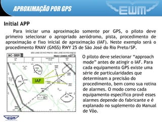 APROXIMAÇÃO POR GPS
Initial APP
Para iniciar uma aproximação somente por GPS, o piloto deve
primeiro selecionar o apropriado aeródromo, pista, procedimento de
aproximação e fixo inicial de aproximação (IAF). Neste exemplo será o
procedimento RNAV (GNSS) RWY 25 de São José do Rio Preto/SP.
O piloto deve selecionar “approach
mode” antes de atingir o IAF. Para
cada equipamento GPS existe uma
série de particularidades que
determinam a precisão do
procedimento, bem como sua rotina
de alarmes. O modo como cada
equipamento específico provê esses
alarmes depende do fabricante e é
explanado no suplemento do Manual
de Vôo.
 