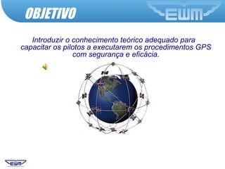 OBJETIVO
Introduzir o conhecimento teórico adequado para
capacitar os pilotos a executarem os procedimentos GPS
com segurança e eficácia.
 