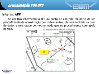 APROXIMAÇÃO POR GPS
Interm. APP
Se um fixo intermediário (IF) ou ponto de controle for parte de um
procedimento de aproximação por instrumentos, ele será incluído na base
de dados e será usado do mesmo modo que no procedimento com apoio
no solo.
 