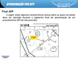 APROXIMAÇÃO POR GPS
Final APP
A seguir estão algumas características únicas sobre as quais um piloto
deve ser alertado durante o segmento final de aproximação de um
procedimento GPS de não-precisão:
 