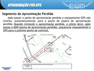 APROXIMAÇÃO POR GPS
Segmento de Aproximação Perdida
Após passar o ponto de aproximação perdida o equipamento GPS não
orienta, automaticamente, para o ponto de espera de aproximação
perdida. Quando iniciando a aproximação perdida, o piloto deve, após
passar o MAP (ponto de aproximação perdida), sequenciar manualmente o
GPS para o próximo ponto de controle. 
 