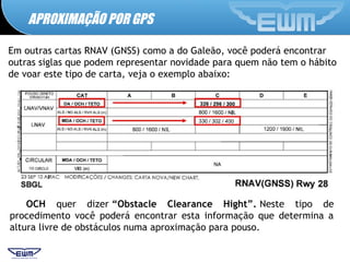 APROXIMAÇÃO POR GPS
Em outras cartas RNAV (GNSS) como a do Galeão, você poderá encontrar
outras siglas que podem representar novidade para quem não tem o hábito
de voar este tipo de carta, veja o exemplo abaixo:
OCH quer dizer “Obstacle Clearance Hight”. Neste tipo de
procedimento você poderá encontrar esta informação que determina a
altura livre de obstáculos numa aproximação para pouso.
 