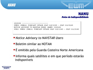 NANUNANU
Aviso de IndisponibilidadeAviso de Indisponibilidade
Notice Advisory to NAVSTAR Users
Boletim similar ao NOTAM
É emitido pela Guarda Costeira Norte Americana
Informa quais satélites e em que período estarão
indisponíveis
NANU
 