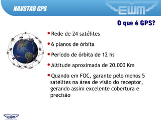 O queO que éé GPS?GPS?
Rede de 24 satélites
6 planos de órbita
Período de órbita de 12 hs
Altitude aproximada de 20.000 Km
Quando em FOC, garante pelo menos 5
satélites na área de visão do receptor,
gerando assim excelente cobertura e
precisão
NAVSTAR GPS
 