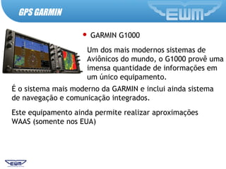 GPS GARMIN
 GARMIN G1000
Um dos mais modernos sistemas de
Aviônicos do mundo, o G1000 provê uma
imensa quantidade de informações em
um único equipamento.
É o sistema mais moderno da GARMIN e inclui ainda sistema
de navegação e comunicação integrados.
Este equipamento ainda permite realizar aproximações
WAAS (somente nos EUA)
 