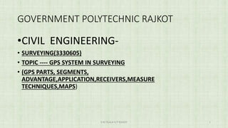 GOVERNMENT POLYTECHNIC RAJKOT
•CIVIL ENGINEERING-
• SURVEYING(3330605)
• TOPIC ---- GPS SYSTEM IN SURVEYING
• (GPS PARTS, SEGMENTS,
ADVANTAGE,APPLICATION,RECEIVERS,MEASURE
TECHNIQUES,MAPS)
S M TILALA G P RAJKOT 1
 