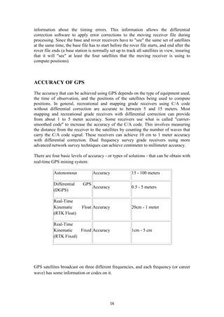 information about the timing errors. This information allows the differential
correction software to apply error corrections to the moving receiver file during
processing. Since the base and rover receivers have to "see" the same set of satellites
at the same time, the base file has to start before the rover file starts, and end after the
rover file ends (a base station is normally set up to track all satellites in view, insuring
that it will "see" at least the four satellites that the moving receiver is using to
compute positions).



ACCURACY OF GPS
The accuracy that can be achieved using GPS depends on the type of equipment used,
the time of observation, and the positions of the satellites being used to compute
positions. In general, recreational and mapping grade receivers using C/A code
without differential correction are accurate to between 5 and 15 meters. Most
mapping and recreational grade receivers with differential correction can provide
from about 1 to 5 meter accuracy. Some receivers use what is called "carrier-
smoothed code" to increase the accuracy of the C/A code. This involves measuring
the distance from the receiver to the satellites by counting the number of waves that
carry the C/A code signal. These receivers can achieve 10 cm to 1 meter accuracy
with differential correction. Dual frequency survey grade receivers using more
advanced network survey techniques can achieve centimeter to millimeter accuracy.

There are four basic levels of accuracy - or types of solutions - that can be obtain with
real-time GPS mining system:

           Autonomous             Accuracy               15 - 100 meters

           Differential     GPS
                                  Accuracy               0.5 - 5 meters
           (DGPS)

           Real-Time
           Kinematic        Float Accuracy               20cm - 1 meter
           (RTK Float)

           Real-Time
           Kinematic   Fixed Accuracy                    1cm - 5 cm
           (RTK Fixed)




GPS satellites broadcast on three different frequencies, and each frequency (or career
wave) has some information or codes on it.




                                            16
 