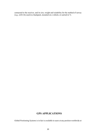 connected to the receiver, and its size, weight and suitability for the method of survey
(e.g., will it be used in a backpack, mounted on a vehicle, or carried in ?).




                             GPS APPLICATIONS

Global Positioning Systems is in fact is available to users at any position worldwide at



                                          20
 