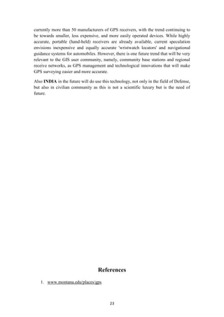 currently more than 50 manufacturers of GPS receivers, with the trend continuing to
be towards smaller, less expensive, and more easily operated devices. While highly
accurate, portable (hand-held) receivers are already available, current speculation
envisions inexpensive and equally accurate 'wristwatch locators' and navigational
guidance systems for automobiles. However, there is one future trend that will be very
relevant to the GIS user community, namely, community base stations and regional
receive networks, as GPS management and technological innovations that will make
GPS surveying easier and more accurate.

Also INDIA in the future will do use this technology, not only in the field of Defense,
but also in civilian community as this is not a scientific luxury but is the need of
future.




                                   References
   1. www.montana.edu/places/gps



                                          23
 