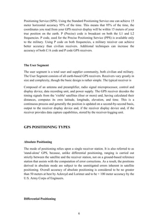 Positioning Service (SPS). Using the Standard Positioning Service one can achieve 15
meter horizontal accuracy 95% of the time. This means that 95% of the time, the
coordinates you read from your GPS receiver display will be within 15 meters of your
true position on the earth. P (Precise) code is broadcast on both the L1 and L2
frequencies. P code, used for the Precise Positioning Service (PPS) is available only
to the military. Using P code on both frequencies, a military receiver can achieve
better accuracy than civilian receivers. Additional techniques can increase the
accuracy of both C/A code and P code GPS receivers.



The User Segment

The user segment is a total user and supplier community, both civilian and military.
The User Segment consists of all earth-based GPS receivers. Receivers vary greatly in
size and complexity, though the basic design is rather simple. The typical receiver is

Composed of an antenna and preamplifier, radio signal microprocessor, control and
display device, data recording unit, and power supply. The GPS receiver decodes the
timing signals from the 'visible' satellites (four or more) and, having calculated their
distances, computes its own latitude, longitude, elevation, and time. This is a
continuous process and generally the position is updated on a second-by-second basis,
output to the receiver display device and, if the receiver display device and, if the
receiver provides data capture capabilities, stored by the receiver-logging unit.



GPS POSITIONING TYPES


Absolute Positioning

The mode of positioning relies upon a single receiver station. It is also referred to as
'stand-alone' GPS, because, unlike differential positioning, ranging is carried out
strictly between the satellite and the receiver station, not on a ground-based reference
station that assists with the computation of error corrections. As a result, the positions
derived in absolute mode are subject to the unmitigated errors inherent in satellite
positioning. Overall accuracy of absolute positioning is considered to be no greater
than 50 meters at best by Ackroyd and Lorimer and to be + 100 meter accuracy by the
U.S. Army Corps of Engineers.




Differential Positioning



                                            6
 