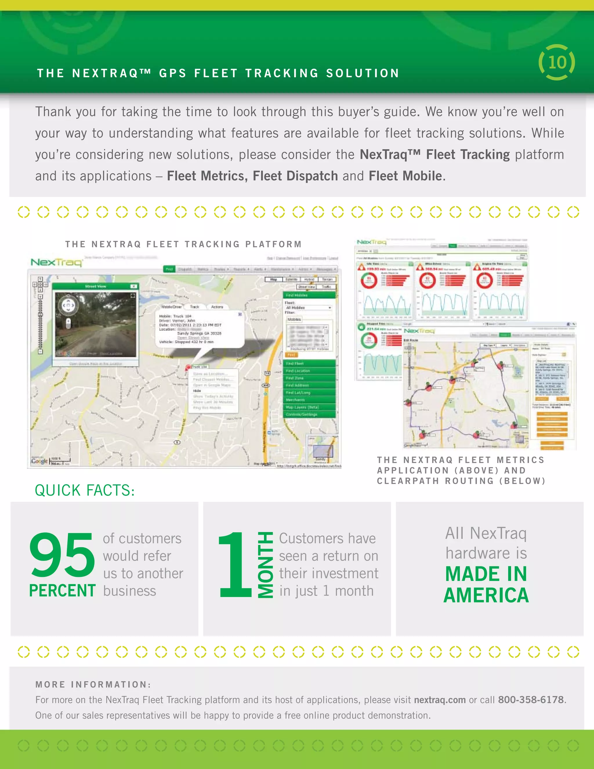 M O R E I N F O R M AT I O N :
For more on the NexTraq Fleet Tracking platform and its host of applications, please visit nextraq.com or call 800-358-6178.
One of our sales representatives will be happy to provide a free online product demonstration.
Thank you for taking the time to look through this buyer’s guide. We know you’re well on
your way to understanding what features are available for fleet tracking solutions. While
you’re considering new solutions, please consider the NexTraq™ Fleet Tracking platform
and its applications – Fleet Metrics, Fleet Dispatch and Fleet Mobile.
T H E N E X T R A Q ™ G P S F L E E T T R A C K I N G S O L U T I O N
10
T H E N E X T R A Q F L E E T T R A C K I N G P L AT F O R M
T H E N E X T R A Q F L E E T M E T R I C S
A P P L I C AT I O N ( A B O V E ) A N D
C L E A R P AT H R O U T I N G ( B E L O W )
QUICK FACTS:
All NexTraq
hardware is
MADE IN
AMERICA
Customers have
seen a return on
their investment
in just 1 month
MONTH
195PERCENT
of customers
would refer
us to another
business
 