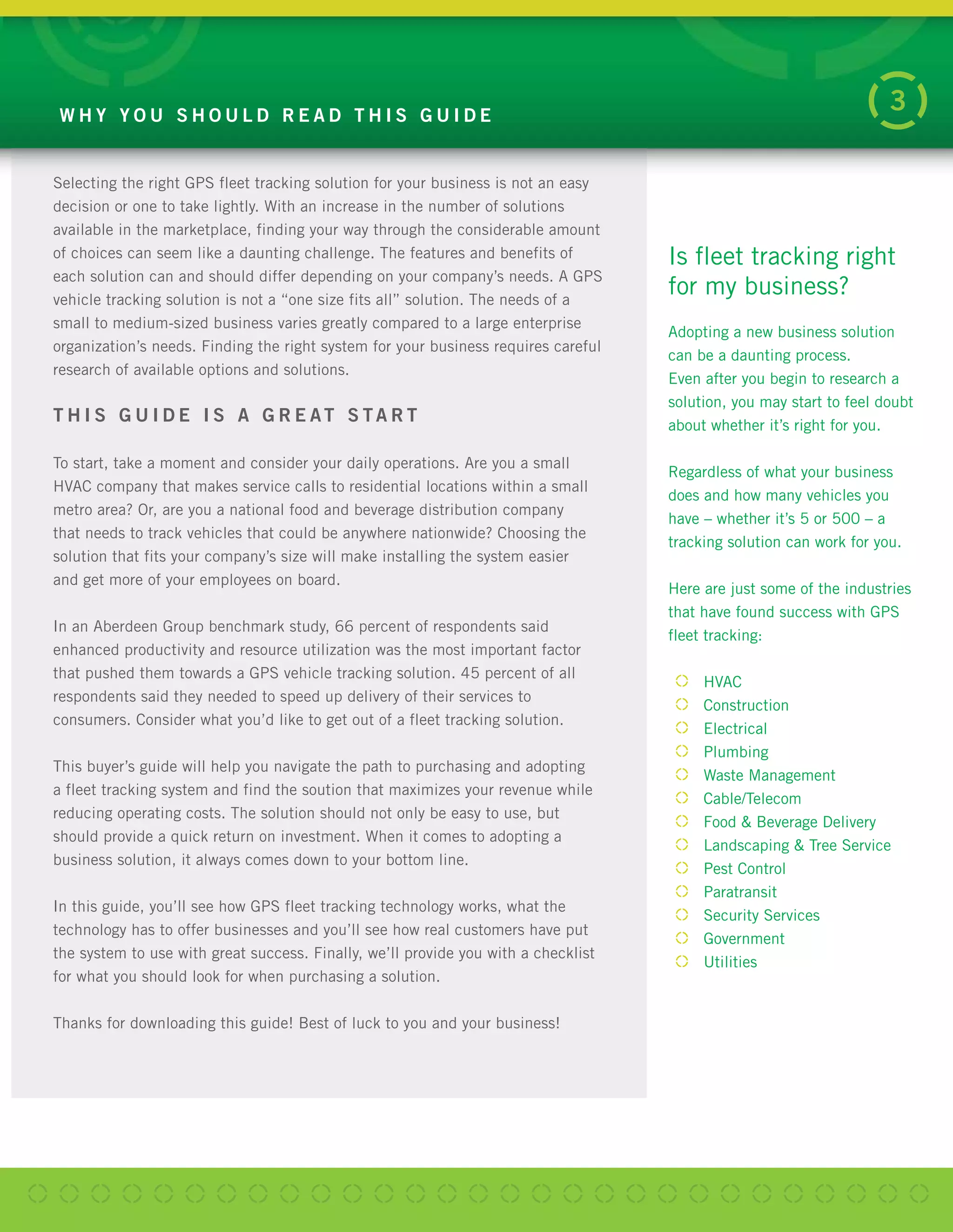 Selecting the right GPS fleet tracking solution for your business is not an easy
decision or one to take lightly. With an increase in the number of solutions
available in the marketplace, finding your way through the considerable amount
of choices can seem like a daunting challenge. The features and benefits of
each solution can and should differ depending on your company’s needs. A GPS
vehicle tracking solution is not a “one size fits all” solution. The needs of a
small to medium-sized business varies greatly compared to a large enterprise
organization’s needs. Finding the right system for your business requires careful
research of available options and solutions.
T H I S G U I D E I S A G R E AT S TA R T
To start, take a moment and consider your daily operations. Are you a small
HVAC company that makes service calls to residential locations within a small
metro area? Or, are you a national food and beverage distribution company
that needs to track vehicles that could be anywhere nationwide? Choosing the
solution that fits your company’s size will make installing the system easier
and get more of your employees on board.
In an Aberdeen Group benchmark study, 66 percent of respondents said
enhanced productivity and resource utilization was the most important factor
that pushed them towards a GPS vehicle tracking solution. 45 percent of all
respondents said they needed to speed up delivery of their services to
consumers. Consider what you’d like to get out of a fleet tracking solution.
This buyer’s guide will help you navigate the path to purchasing and adopting
a fleet tracking system and find the soution that maximizes your revenue while
reducing operating costs. The solution should not only be easy to use, but
should provide a quick return on investment. When it comes to adopting a
business solution, it always comes down to your bottom line.
In this guide, you’ll see how GPS fleet tracking technology works, what the
technology has to offer businesses and you’ll see how real customers have put
the system to use with great success. Finally, we’ll provide you with a checklist
for what you should look for when purchasing a solution.
Thanks for downloading this guide! Best of luck to you and your business!
W H Y Y O U S H O U L D R E A D T H I S G U I D E
3
Adopting a new business solution
can be a daunting process.
Even after you begin to research a
solution, you may start to feel doubt
about whether it’s right for you.
Regardless of what your business
does and how many vehicles you
have – whether it’s 5 or 500 – a
tracking solution can work for you.
Here are just some of the industries
that have found success with GPS
fleet tracking:
HVAC
Construction
Electrical
Plumbing
Waste Management
Cable/Telecom
Food & Beverage Delivery
Landscaping & Tree Service
Pest Control
Paratransit
Security Services
Government
Utilities
Is fleet tracking right
for my business?
 