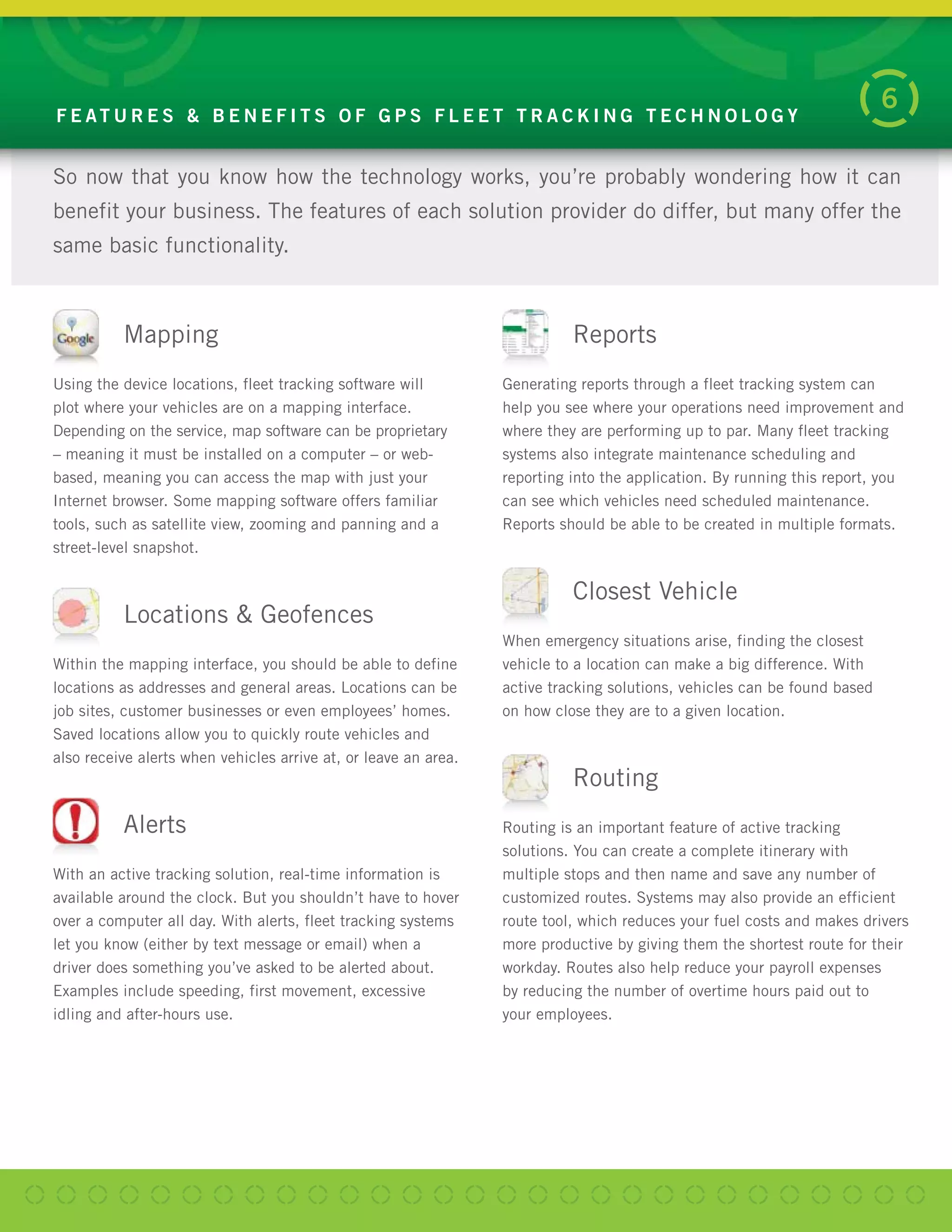 So now that you know how the technology works, you’re probably wondering how it can
benefit your business. The features of each solution provider do differ, but many offer the
same basic functionality.
F E AT U R E S & B E N E F I T S O F G P S F L E E T T R A C K I N G T E C H N O L O G Y
6
Mapping
Using the device locations, fleet tracking software will
plot where your vehicles are on a mapping interface.
Depending on the service, map software can be proprietary
– meaning it must be installed on a computer – or web-
based, meaning you can access the map with just your
Internet browser. Some mapping software offers familiar
tools, such as satellite view, zooming and panning and a
street-level snapshot.
Locations & Geofences
Within the mapping interface, you should be able to define
locations as addresses and general areas. Locations can be
job sites, customer businesses or even employees’ homes.
Saved locations allow you to quickly route vehicles and
also receive alerts when vehicles arrive at, or leave an area.
Alerts
With an active tracking solution, real-time information is
available around the clock. But you shouldn’t have to hover
over a computer all day. With alerts, fleet tracking systems
let you know (either by text message or email) when a
driver does something you’ve asked to be alerted about.
Examples include speeding, first movement, excessive
idling and after-hours use.
Reports
Generating reports through a fleet tracking system can
help you see where your operations need improvement and
where they are performing up to par. Many fleet tracking
systems also integrate maintenance scheduling and
reporting into the application. By running this report, you
can see which vehicles need scheduled maintenance.
Reports should be able to be created in multiple formats.
Closest Vehicle
When emergency situations arise, finding the closest
vehicle to a location can make a big difference. With
active tracking solutions, vehicles can be found based
on how close they are to a given location.
Routing
Routing is an important feature of active tracking
solutions. You can create a complete itinerary with
multiple stops and then name and save any number of
customized routes. Systems may also provide an efficient
route tool, which reduces your fuel costs and makes drivers
more productive by giving them the shortest route for their
workday. Routes also help reduce your payroll expenses
by reducing the number of overtime hours paid out to
your employees.
 