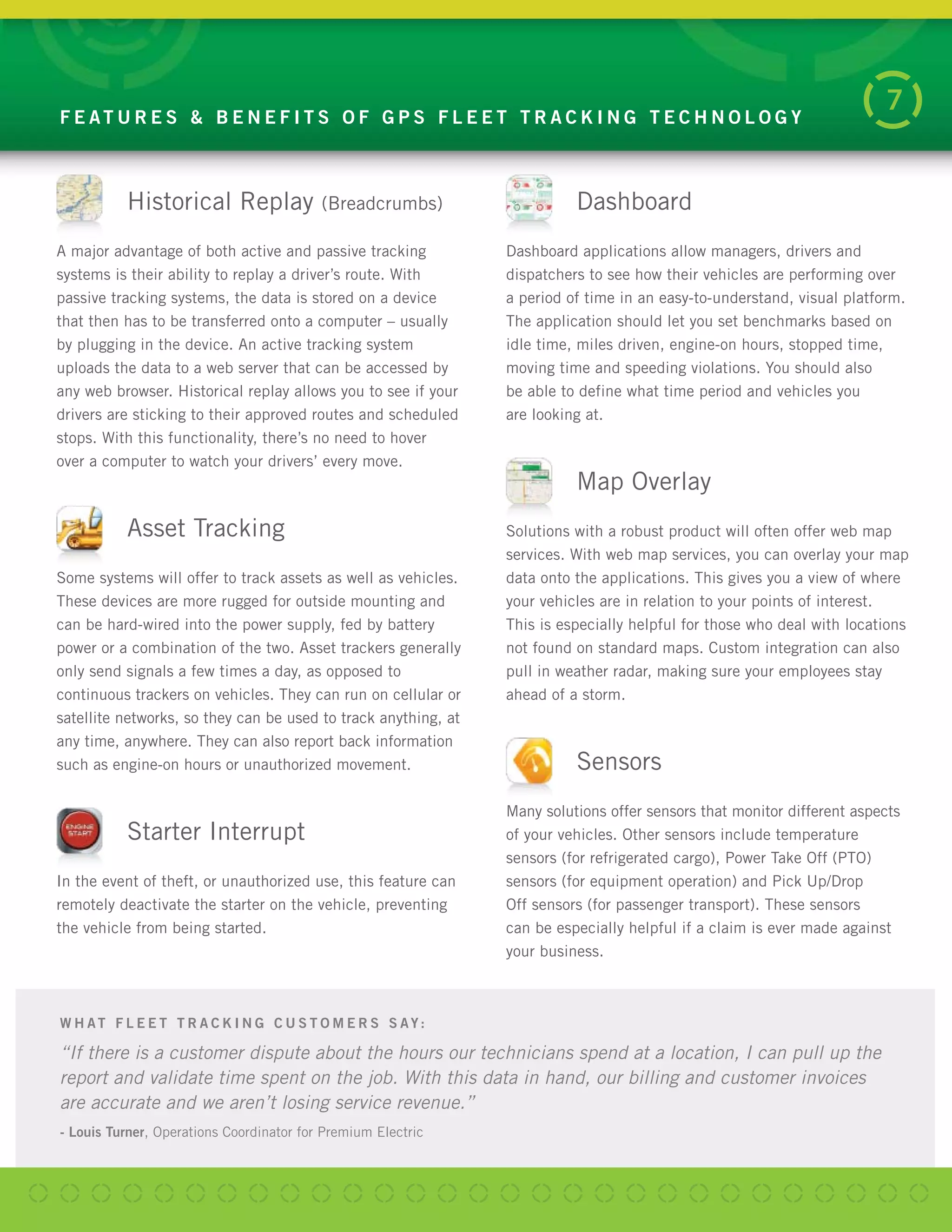 F E AT U R E S & B E N E F I T S O F G P S F L E E T T R A C K I N G T E C H N O L O G Y
7
Dashboard
Dashboard applications allow managers, drivers and
dispatchers to see how their vehicles are performing over
a period of time in an easy-to-understand, visual platform.
The application should let you set benchmarks based on
idle time, miles driven, engine-on hours, stopped time,
moving time and speeding violations. You should also
be able to define what time period and vehicles you
are looking at.
Map Overlay
Solutions with a robust product will often offer web map
services. With web map services, you can overlay your map
data onto the applications. This gives you a view of where
your vehicles are in relation to your points of interest.
This is especially helpful for those who deal with locations
not found on standard maps. Custom integration can also
pull in weather radar, making sure your employees stay
ahead of a storm.
Sensors
Many solutions offer sensors that monitor different aspects
of your vehicles. Other sensors include temperature
sensors (for refrigerated cargo), Power Take Off (PTO)
sensors (for equipment operation) and Pick Up/Drop
Off sensors (for passenger transport). These sensors
can be especially helpful if a claim is ever made against
your business.
W H AT F L E E T T R A C K I N G C U S T O M E R S S AY:
“If there is a customer dispute about the hours our technicians spend at a location, I can pull up the
report and validate time spent on the job. With this data in hand, our billing and customer invoices
are accurate and we aren’t losing service revenue.”
- Louis Turner, Operations Coordinator for Premium Electric
Historical Replay (Breadcrumbs)
A major advantage of both active and passive tracking
systems is their ability to replay a driver’s route. With
passive tracking systems, the data is stored on a device
that then has to be transferred onto a computer – usually
by plugging in the device. An active tracking system
uploads the data to a web server that can be accessed by
any web browser. Historical replay allows you to see if your
drivers are sticking to their approved routes and scheduled
stops. With this functionality, there’s no need to hover
over a computer to watch your drivers’ every move.
Asset Tracking
Some systems will offer to track assets as well as vehicles.
These devices are more rugged for outside mounting and
can be hard-wired into the power supply, fed by battery
power or a combination of the two. Asset trackers generally
only send signals a few times a day, as opposed to
continuous trackers on vehicles. They can run on cellular or
satellite networks, so they can be used to track anything, at
any time, anywhere. They can also report back information
such as engine-on hours or unauthorized movement.
Starter Interrupt
In the event of theft, or unauthorized use, this feature can
remotely deactivate the starter on the vehicle, preventing
the vehicle from being started.
 